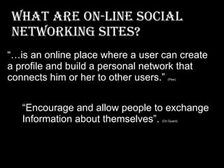 What are On-Line Social Networking Sites? “ Encourage and allow people to exchange  Information about themselves”.  (On Guard) “… is an online place where a user can create  a profile and build a personal network that  connects him or her to other users.”  (Pew)  