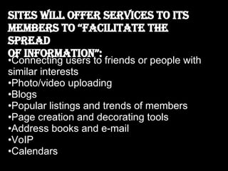 Sites will offer services to its members to “facilitate the spread  of information”: Connecting users to friends or people with similar interests Photo/video uploading Blogs Popular listings and trends of members  Page creation and decorating tools Address books and e-mail VoIP Calendars 