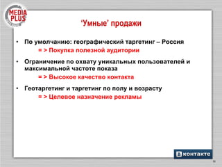 По умолчанию: географический таргетинг – Россия  = > Покупка полезной аудитории  Ограничение по охвату уникальных пользователей и максимальной частоте показа = > Высокое качество контакта Геотаргетинг и таргетинг по полу и возрасту  = > Целевое назначение рекламы ‘ Умные ’  продажи 