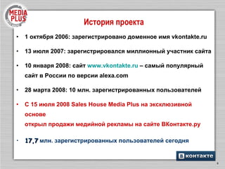 История проекта 1 октября 2006: зарегистрировано доменное имя  vkontakte.ru 13  июля 2007: зарегистрировался миллионный участник сайта 10 января 2008: сайт  www.vkontakte.ru  – самый популярный сайт в России по версии  alexa.com 28 марта 2008: 10 млн. зарегистрированных пользователей С 15 июля 2008 Sales House Media Plus   на эксклюзивной основе открыл продажи медийной рекламы на сайте ВКонтакте.ру 1 7 , 7  млн. зарегистрированных пользователей сегодня 