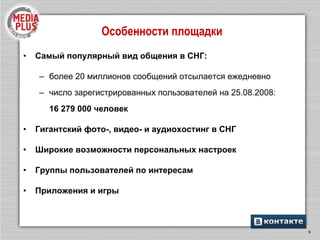Особенности площадки Самый популярный вид общения в СНГ: более 20 миллионов сообщений отсылается ежедневно число зарегистрированных пользователей на 2 5 .08.2008: 16 279 000 человек Гигантский фото-, видео- и аудиохостинг в СНГ Широкие возможности персональных настроек Группы пользователей по интересам Приложения и игры 