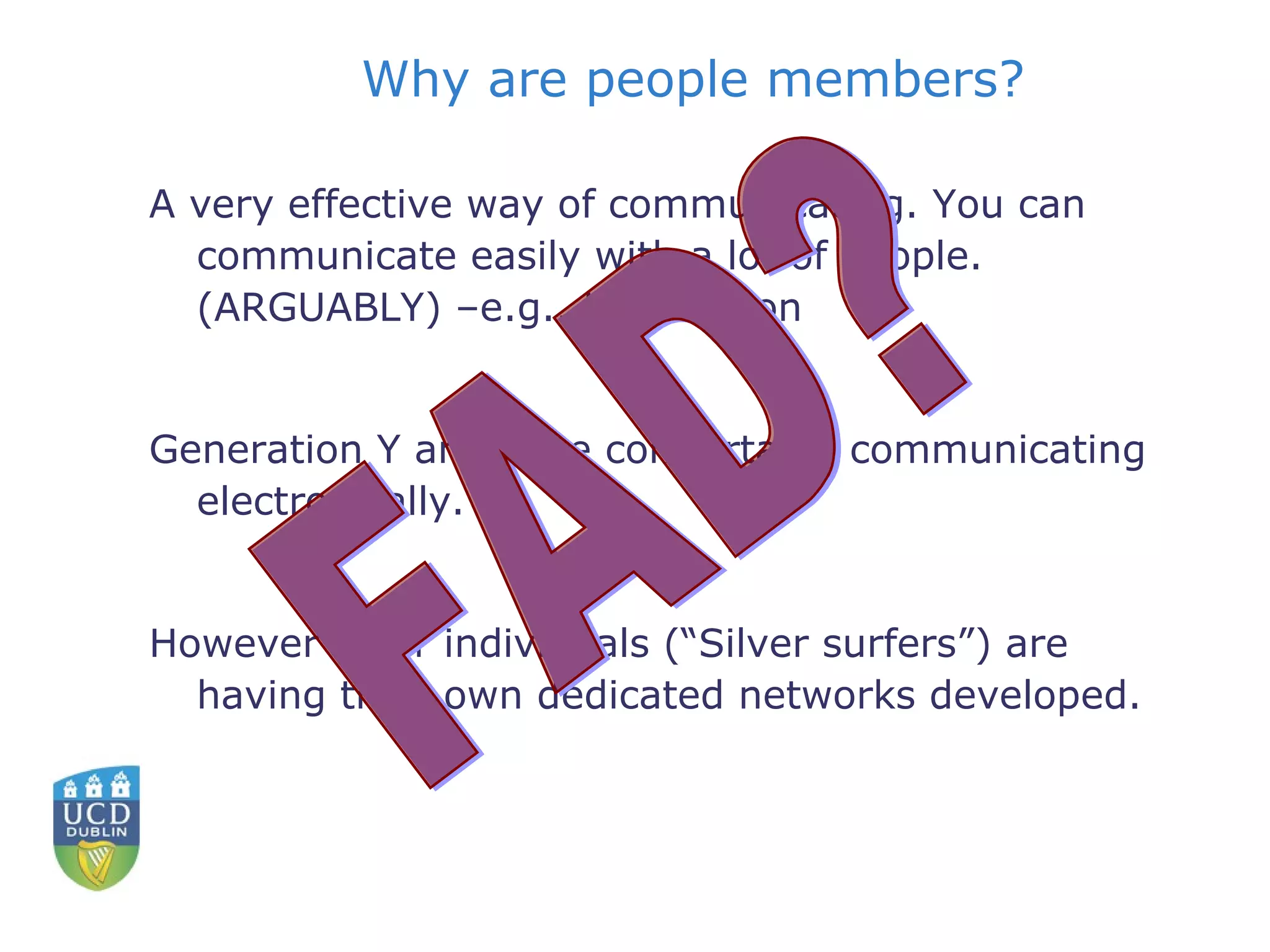 Why are people members? A very effective way of communicating. You can communicate easily with a lot of people. (ARGUABLY) –e.g.. US election Generation Y are more comfortable communicating electronically.  However older individuals (“Silver surfers”) are having their own dedicated networks developed. FAD? 