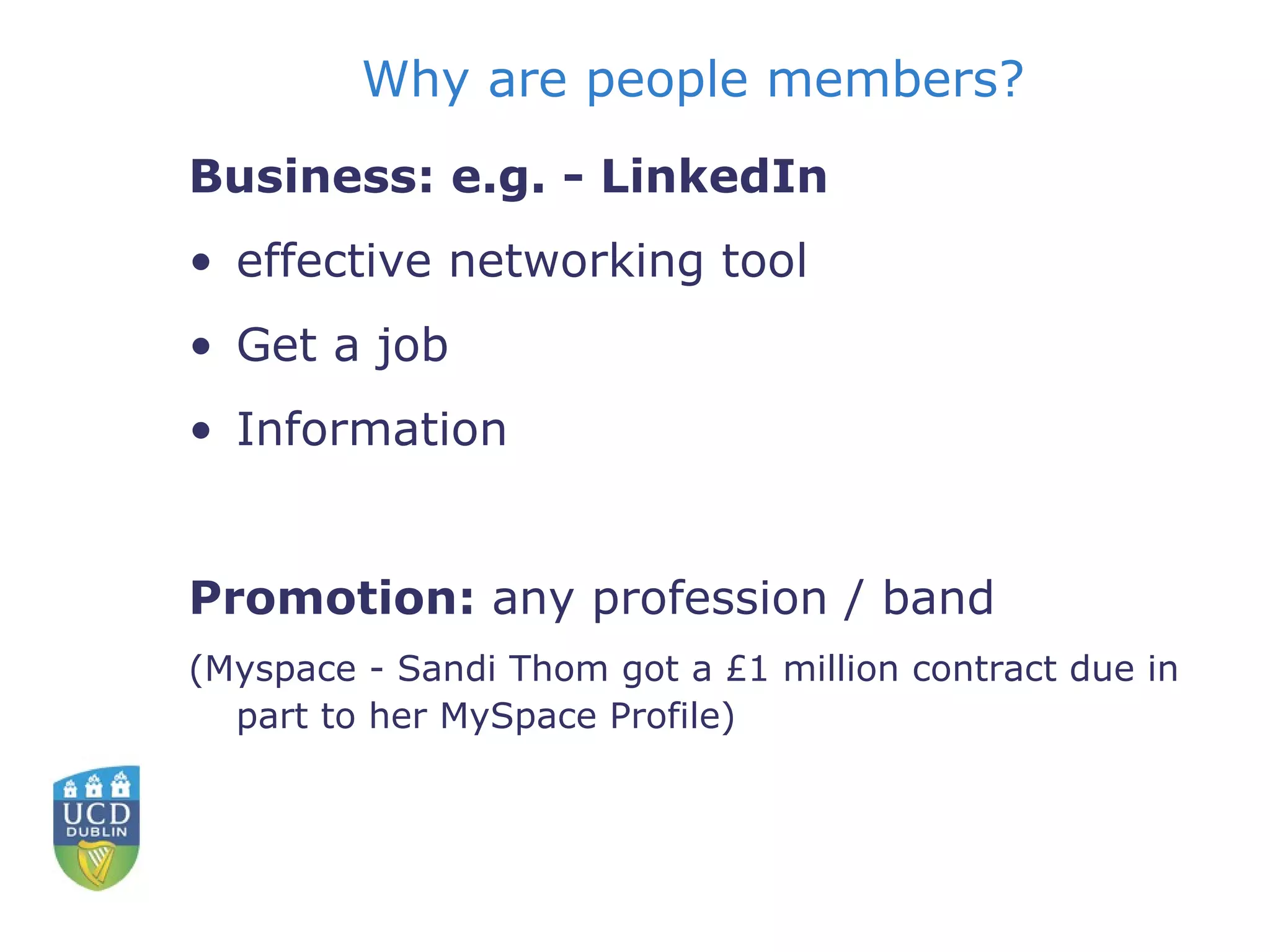 Why are people members? Business: e.g. - LinkedIn effective networking tool  Get a job Information Promotion:  any profession / band  (Myspace - Sandi Thom got a £1 million contract due in part to her MySpace Profile) 