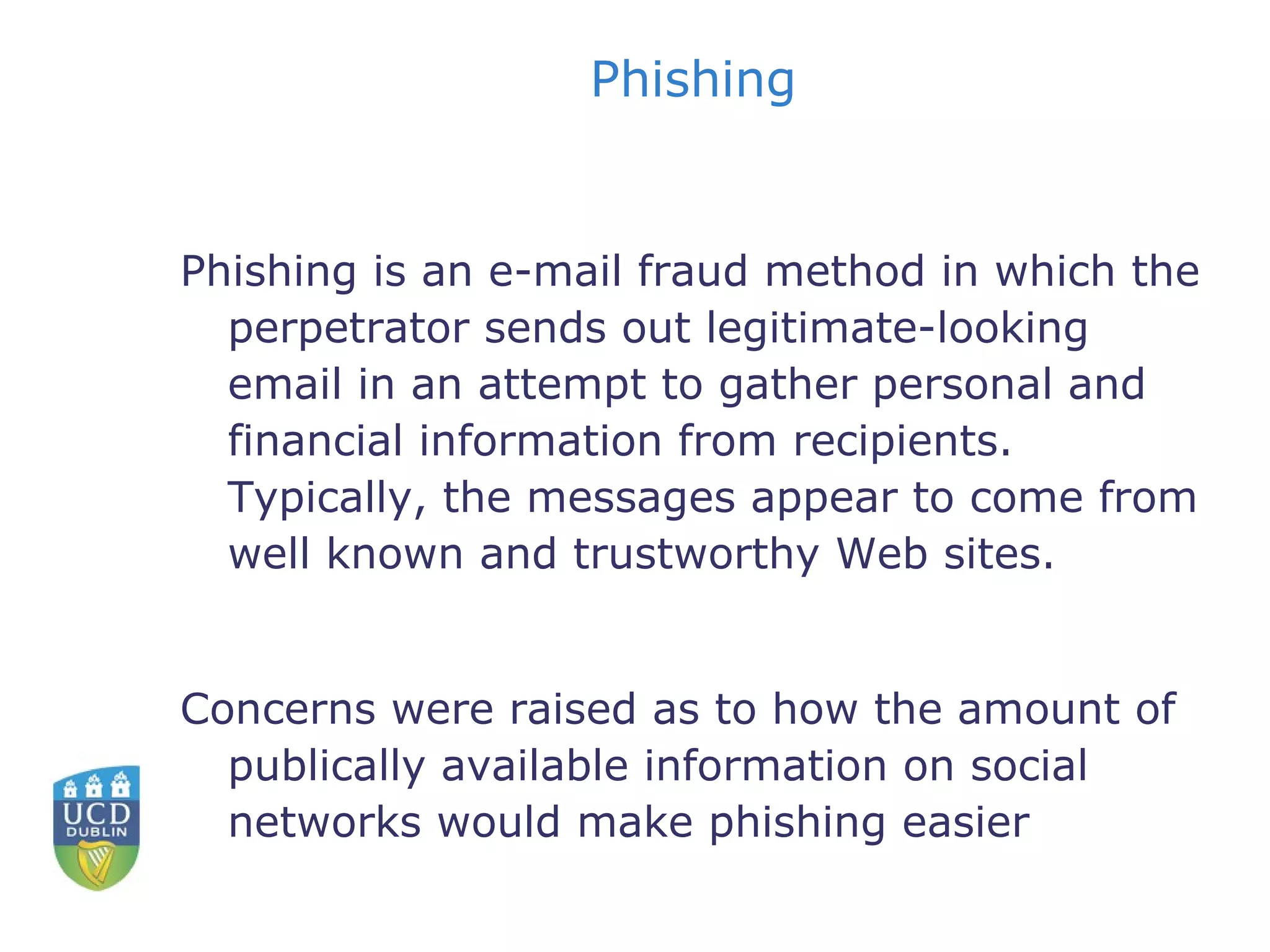 Phishing Phishing is an e-mail fraud method in which the perpetrator sends out legitimate-looking email in an attempt to gather personal and financial information from recipients. Typically, the messages appear to come from well known and trustworthy Web sites. Concerns were raised as to how the amount of publically available information on social networks would make phishing easier 