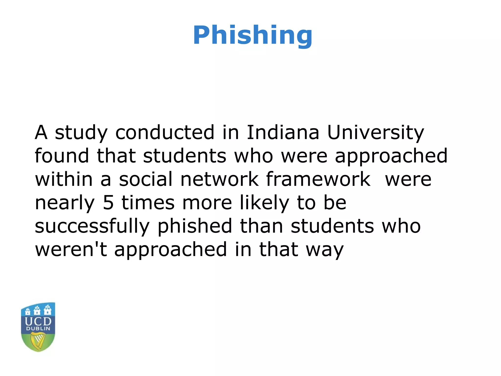 Phishing A study conducted in Indiana University found that students who were approached within a social network framework  were nearly 5 times more likely to be successfully phished than students who weren't approached in that way 