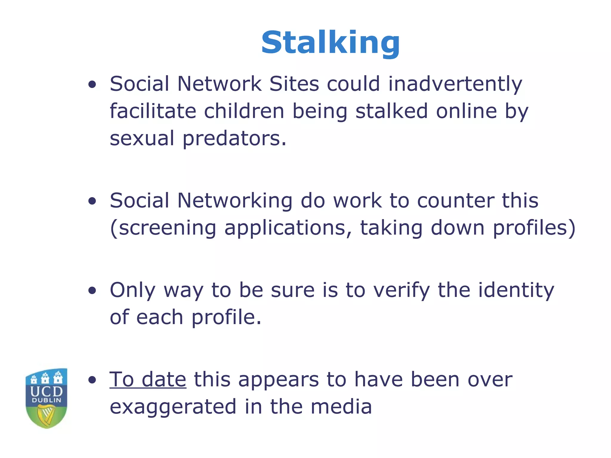 Stalking Social Network Sites could inadvertently facilitate children being stalked online by sexual predators.  Social Networking do work to counter this (screening applications, taking down profiles) Only way to be sure is to verify the identity of each profile. To date  this appears to have been over exaggerated in the media  