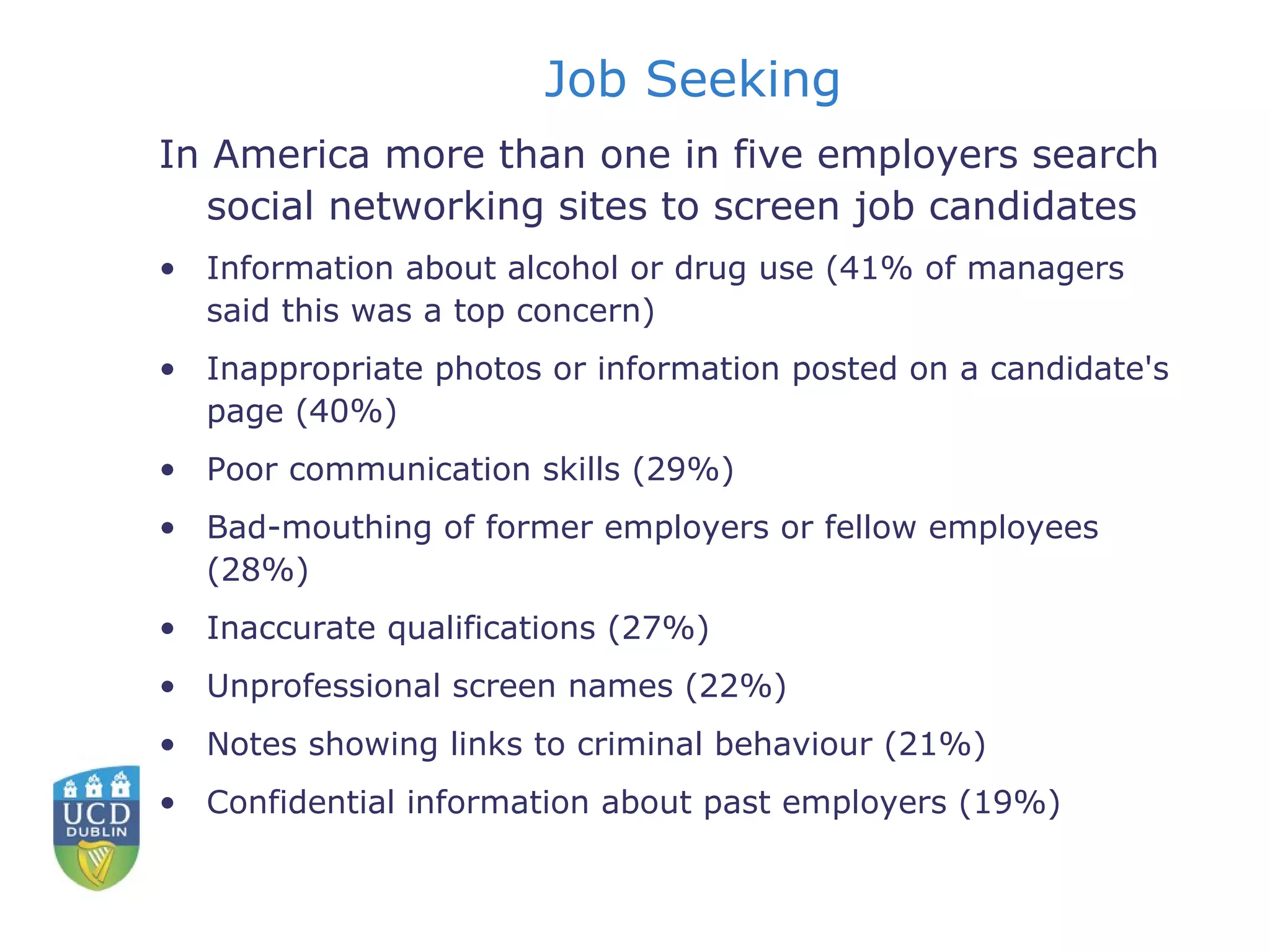 Job Seeking In America more than one in five employers search social networking sites to screen job candidates Information about alcohol or drug use (41% of managers said this was a top concern) Inappropriate photos or information posted on a candidate's page (40%) Poor communication skills (29%) Bad-mouthing of former employers or fellow employees (28%) Inaccurate qualifications (27%) Unprofessional screen names (22%) Notes showing links to criminal behaviour (21%) Confidential information about past employers (19%) 