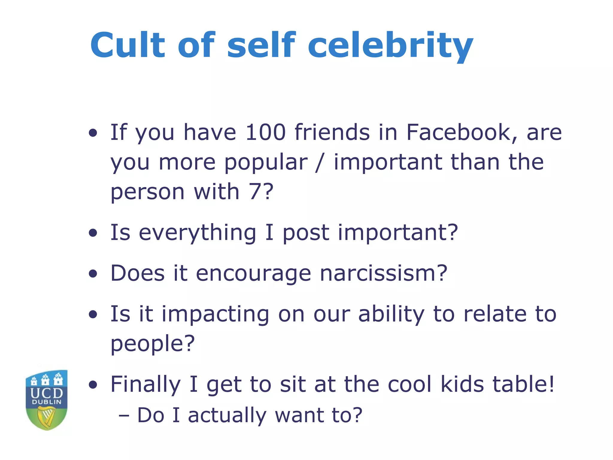 Cult of self celebrity If you have 100 friends in Facebook, are you more popular / important than the person with 7? Is everything I post important? Does it encourage narcissism? Is it impacting on our ability to relate to people? Finally I get to sit at the cool kids table! Do I actually want to? 