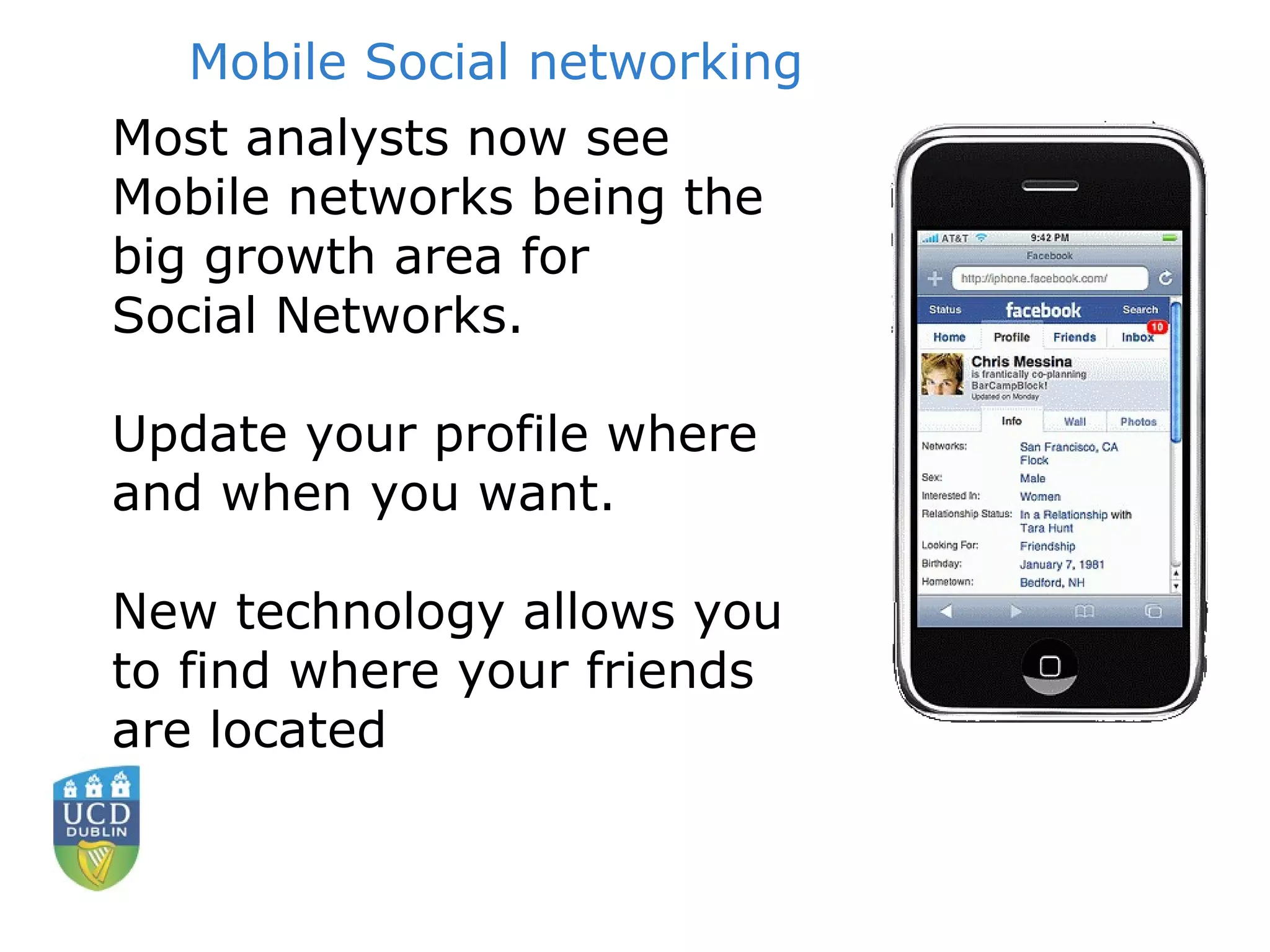 Mobile Social networking Most analysts now see  Mobile networks being the big growth area for Social Networks. Update your profile where and when you want.  New technology allows you to find where your friends are located 