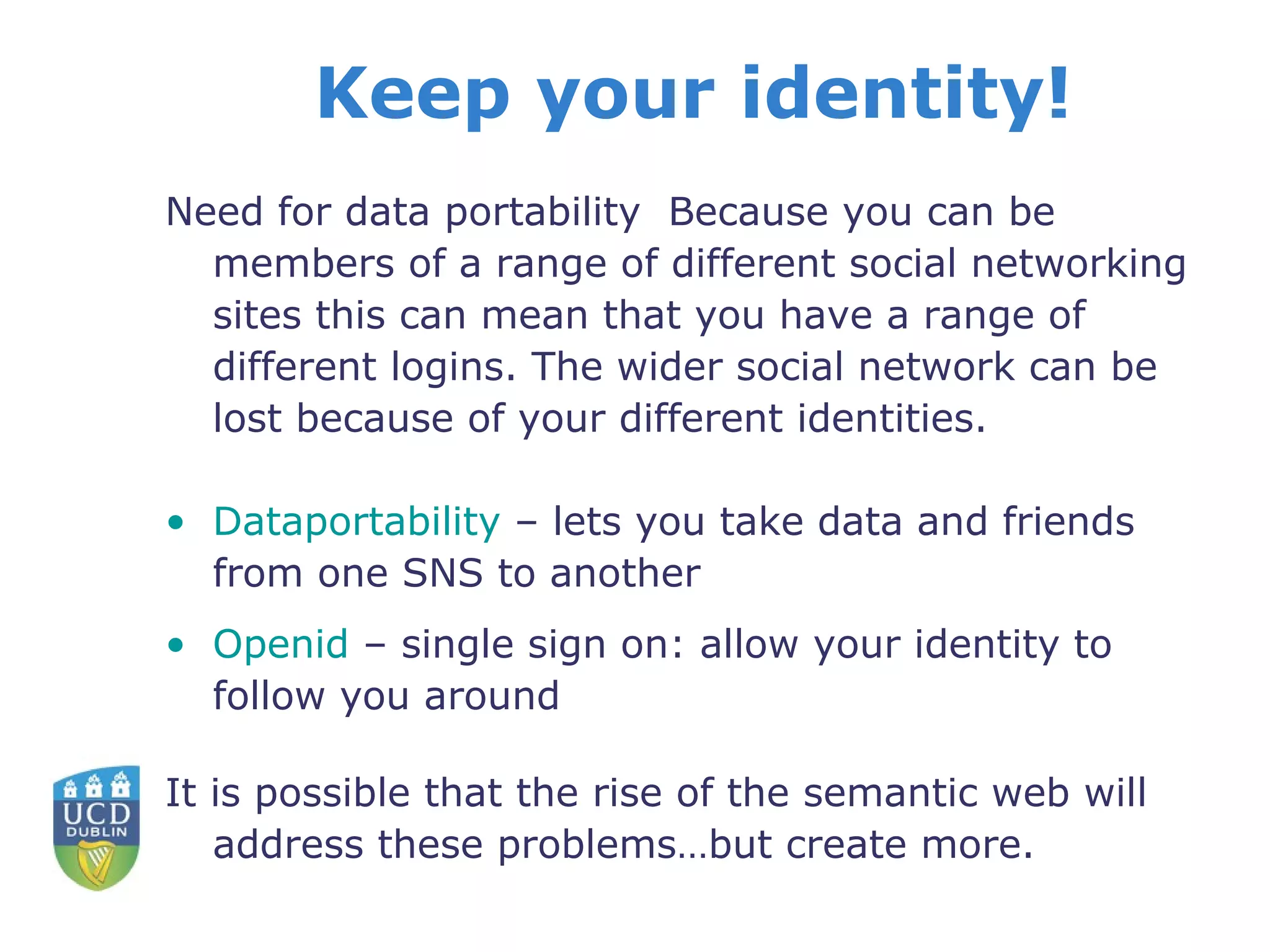 Keep your identity! Need for data portability  Because you can be members of a range of different social networking sites this can mean that you have a range of different logins. The wider social network can be lost because of your different identities. Dataportability   – lets you take data and friends from one SNS to another Openid  – single sign on: allow your identity to follow you around It is possible that the rise of the semantic web will address these problems…but create more. 