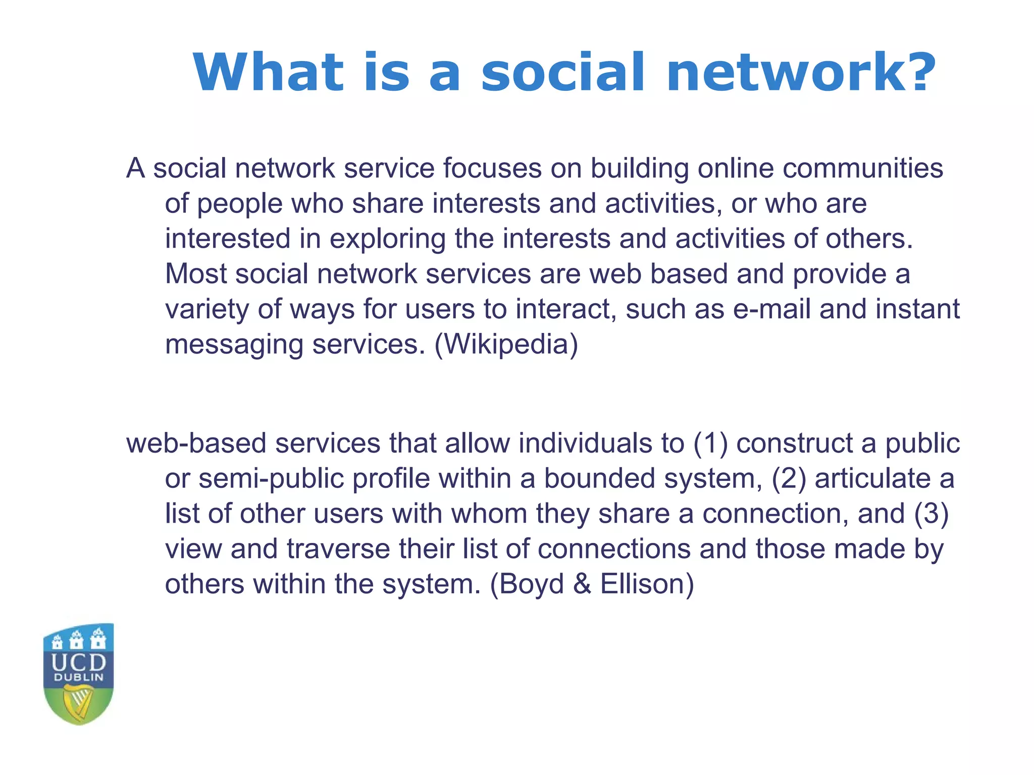 What is a social network? A social network service focuses on building online communities of people who share interests and activities, or who are interested in exploring the interests and activities of others. Most social network services are web based and provide a variety of ways for users to interact, such as e-mail and instant messaging services. (Wikipedia) web-based services that allow individuals to (1) construct a public or semi-public profile within a bounded system, (2) articulate a list of other users with whom they share a connection, and (3) view and traverse their list of connections and those made by others within the system. (Boyd & Ellison) 