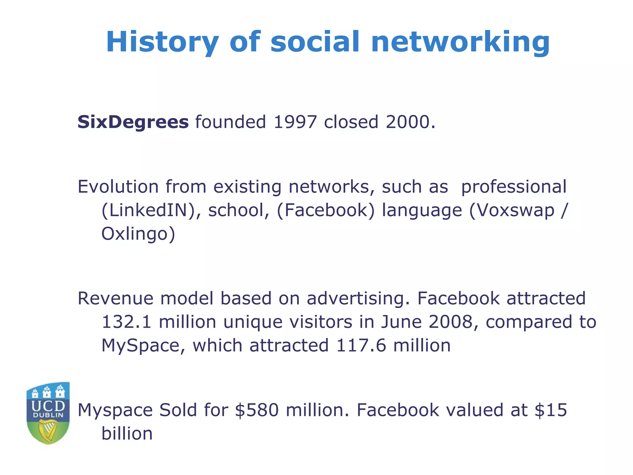 History of social networking SixDegrees  founded 1997 closed 2000. Evolution from existing networks, such as  professional (LinkedIN), school, (Facebook) language (Voxswap / Oxlingo) Revenue model based on advertising. Facebook attracted 132.1 million unique visitors in June 2008, compared to MySpace, which attracted 117.6 million Myspace Sold for $580 million. Facebook valued at $15 billion 
