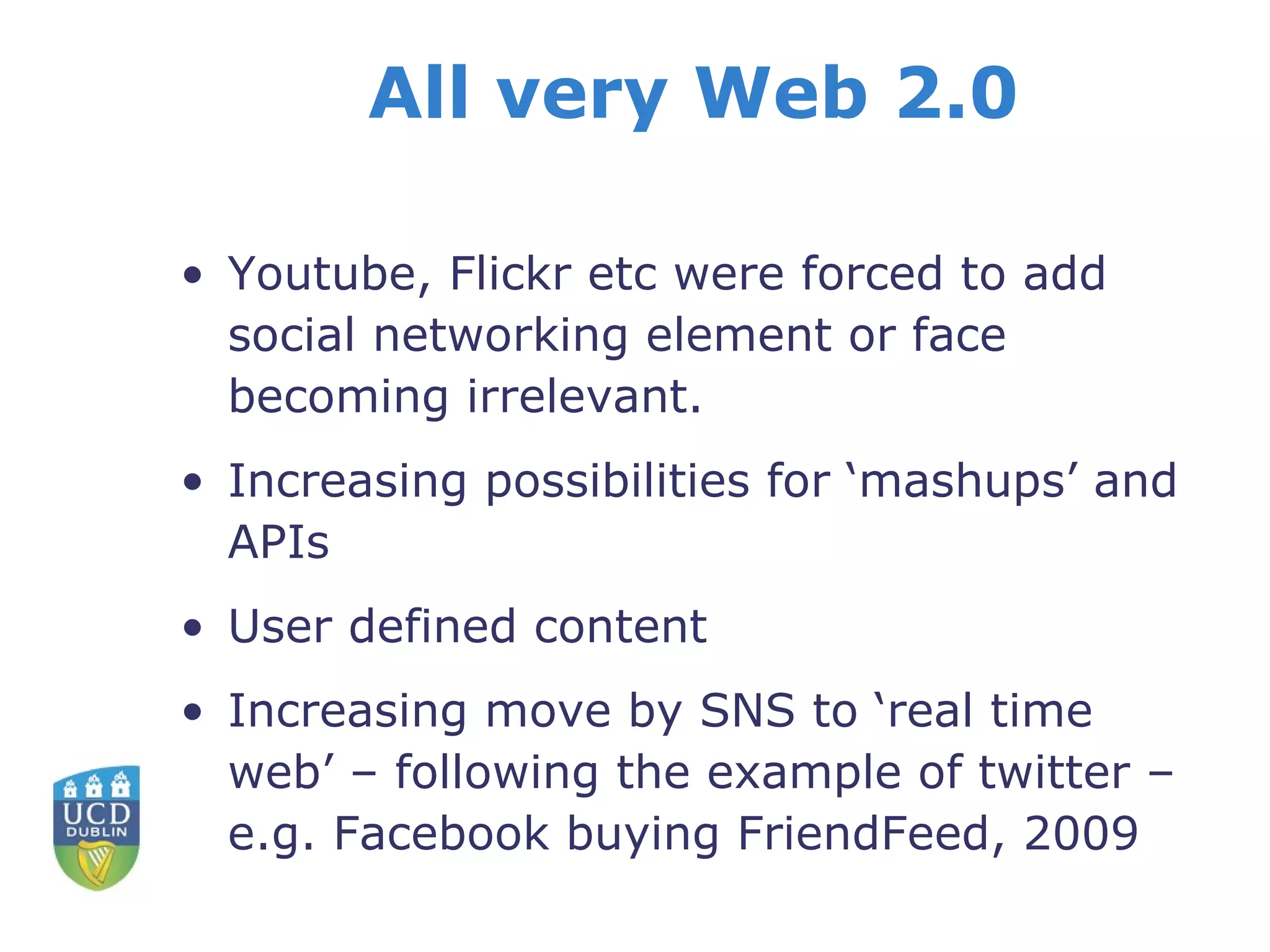 All very Web 2.0 Youtube, Flickr etc were forced to add social networking element or face becoming irrelevant. Increasing possibilities for ‘mashups’ and APIs User defined content Increasing move by SNS to ‘real time web’ – following the example of twitter – e.g. Facebook buying FriendFeed, 2009 