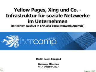 Yellow Pages, Xing und Co. - Infrastruktur für soziale Netzwerke im Unternehmen (mit einem Ausflug in SNA aka Social Network Analysis) Martin Koser, frogpond Barcamp, München 6.-7. Oktober 2007 