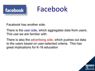 Facebook,[object Object],Facebook has another side:  ,[object Object],There is the user side, which aggregates data from users. This use we are familiar with. ,[object Object],There is also the advertising side, which pushes out data to the users based on user-selected criteria.  This has great implications for K-16 education,[object Object]