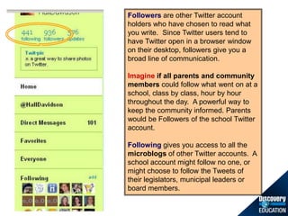 Followersare other Twitter account holders who have chosen to read what you write.  Since Twitter users tend to have Twitter open in a browser window on their desktop, followers give you a broad line of communication.,[object Object],Imagineif all parentsand community members could follow what went on at a school, class by class, hour by hour throughout the day.  A powerful way to keep the community informed. Parents would be Followers of the school Twitter account.,[object Object],Following gives you access to all the microblogs of other Twitter accounts.  A school account might follow no one, or might choose to follow the Tweets of their legislators, municipal leaders or board members.,[object Object]