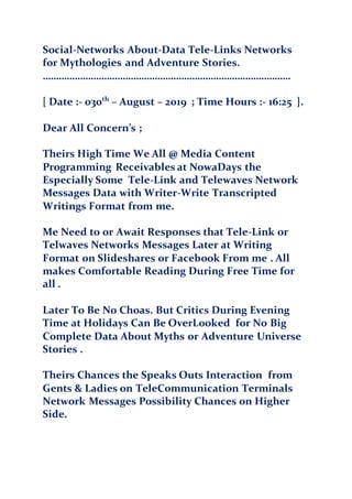 Social-Networks About-Data Tele-Links Networks
for Mythologies and Adventure Stories.
…………………………………………………………………………………
[ Date :- 030th
– August – 2019 ; Time Hours :- 16:25 ].
Dear All Concern’s ;
Theirs High Time We All @ Media Content
Programming Receivables at NowaDays the
Especially Some Tele-Link and Telewaves Network
Messages Data with Writer-Write Transcripted
Writings Format from me.
Me Need to or Await Responses that Tele-Link or
Telwaves Networks Messages Later at Writing
Format on Slideshares or Facebook From me . All
makes Comfortable Reading During Free Time for
all .
Later To Be No Choas. But Critics During Evening
Time at Holidays Can Be OverLooked for No Big
Complete Data About Myths or Adventure Universe
Stories .
Theirs Chances the Speaks Outs Interaction from
Gents & Ladies on TeleCommunication Terminals
Network Messages Possibility Chances on Higher
Side.
 