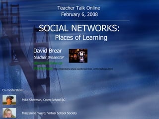 SOCIAL NETWORKS:   Places of Learning David Brear teacher presenter [email_address] .ca Workshops   http://members.shaw.ca/dbrear/Site_2/Workshops.html Teacher Talk Online  February 6, 2008 Mike Sherman, Open School BC Co-moderators: Maryjanne Yusyp, Virtual School Society 