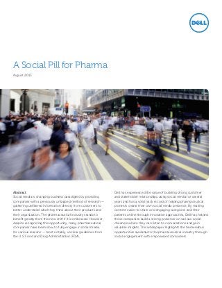A Social Pill for Pharma
August 2013

Abstract
Social media is changing business paradigms by providing
companies with a previously untapped method of research —
gathering unfiltered information directly from customers to
better understand what they think about their products and
their organization. The pharmaceutical industry stands to
benefit greatly from this new shift if it is embraced. However,
despite recognizing this opportunity, many pharmaceutical
companies have been slow to fully engage in social media
for various reasons — most notably, unclear guidelines from
the U.S. Food and Drug Administration (FDA).

Dell has experienced the value of building strong customer
and stakeholder relationships using social media for several
years and has a solid track record of helping pharmaceutical
pioneers create their own social media presence. By making
content easier to share and engaging caregivers and their
patients online through innovative approaches, Dell has helped
these companies build a strong presence on various social
channels where they can listen to conversations and gain
valuable insights. This whitepaper highlights the tremendous
opportunities available to the pharmaceutical industry through
social engagement with empowered consumers.

 