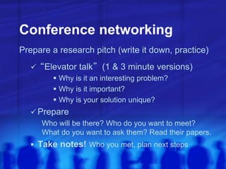 Conference networking
Prepare a research pitch (write it down, practice)
 “Elevator talk” (1 & 3 minute versions)
 Why is it an interesting problem?
 Why is it important?
 Why is your solution unique?
 Prepare
Who will be there? Who do you want to meet?
What do you want to ask them? Read their papers.
 Take notes! Who you met, plan next steps
 