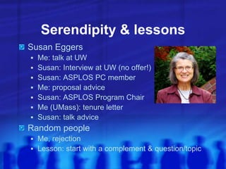 Serendipity & lessons
Susan Eggers
 Me: talk at UW
 Susan: Interview at UW (no offer!)
 Susan: ASPLOS PC member
 Me: proposal advice
 Susan: ASPLOS Program Chair
 Me (UMass): tenure letter
 Susan: talk advice
Random people
 Me, rejection
 Lesson: start with a complement & question/topic
 