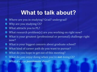 What to talk about?
Where are you in studying? Grad? undergrad?
Why are you studying CS?
What attracts you to PL?
What research problem(s) are you working on right now?
What is your greatest (professional or personal) challenge right
now?
What is your biggest concern about graduate school?
What kind of career path do you want to pursue?
What do you hope to get out of this meeting?
What do you enjoy doing when you’re not doing CS?
What are you passionate about?
 