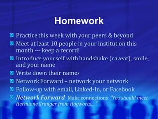 Homework
Practice this week with your peers & beyond
Meet at least 10 people in your institution this
month --- keep a record!
Introduce yourself with handshake (caveat), smile,
and your name
Write down their names
Network Forward – network your network
Follow-up with email, Linked-In, or Facebook
Network Forward Make connections “You should meet
Hermione Granger from Hogworts…”
 