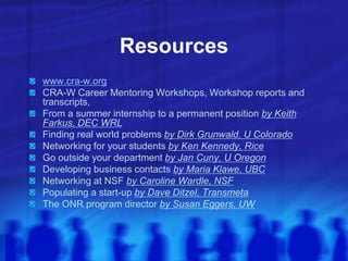 Resources
www.cra-w.org
CRA-W Career Mentoring Workshops, Workshop reports and
transcripts,
From a summer internship to a permanent position by Keith
Farkus, DEC WRL
Finding real world problems by Dirk Grunwald, U Colorado
Networking for your students by Ken Kennedy, Rice
Go outside your department by Jan Cuny, U Oregon
Developing business contacts by Maria Klawe, UBC
Networking at NSF by Caroline Wardle, NSF
Populating a start-up by Dave Ditzel, Transmeta
The ONR program director by Susan Eggers, UW
 