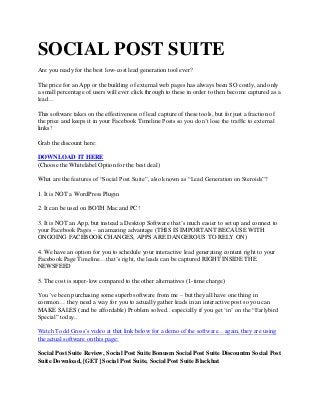 SOCIAL POST SUITE
Are you ready for the best low-cost lead generation tool ever?
The price for an App or the building of external web pages has always been SO costly, and only
a small percentage of users will ever click through to these in order to then become captured as a
lead…
This software takes on the effectiveness of lead capture of these tools, but for just a fraction of
the price and keeps it in your Facebook Timeline Posts so you don‟t lose the traffic to external
links!
Grab the discount here:
DOWNLOAD IT HERE
(Choose the Whitelabel Option for the best deal)
What are the features of “Social Post Suite”, also known as “Lead Generation on Steroids”?
1. It is NOT a WordPress Plugin
2. It can be used on BOTH Mac and PC!
3. It is NOT an App, but instead a Desktop Software that‟s much easier to set up and connect to
your Facebook Pages – an amazing advantage (THIS IS IMPORTANT BECAUSE WITH
ONGOING FACEBOOK CHANGES, APPS ARE DANGEROUS TO RELY ON)
4. We have an option for you to schedule your interactive lead generating content right to your
Facebook Page Timeline…that‟s right, the leads can be captured RIGHT INSIDE THE
NEWSFEED
5. The cost is super-low compared to the other alternatives (1-time charge)
You‟ve been purchasing some superb software from me – but they all have one thing in
common… they need a way for you to actually gather leads in an interactive post so you can
MAKE SALES (and be affordable) Problem solved.. especially if you get „in‟ on the “Earlybird
Special” today..
Watch Todd Gross‟s video at that link below for a demo of the software…again, they are using
the actual software on this page:
Social Post Suite Review, Social Post Suite Bonusm Social Post Suite Discountm Social Post
Suite Download, [GET] Social Post Suite, Social Post Suite Blackhat
 