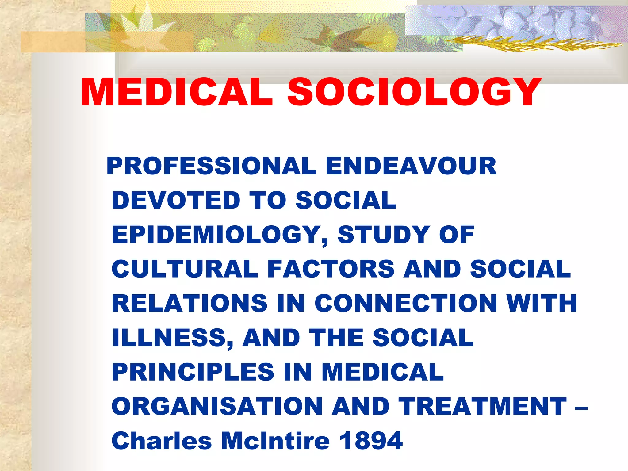 MEDICAL SOCIOLOGY PROFESSIONAL ENDEAVOUR DEVOTED TO SOCIAL EPIDEMIOLOGY, STUDY OF CULTURAL FACTORS AND SOCIAL RELATIONS IN CONNECTION WITH ILLNESS, AND THE SOCIAL PRINCIPLES IN MEDICAL ORGANISATION AND TREATMENT – Charles Mclntire 1894 
