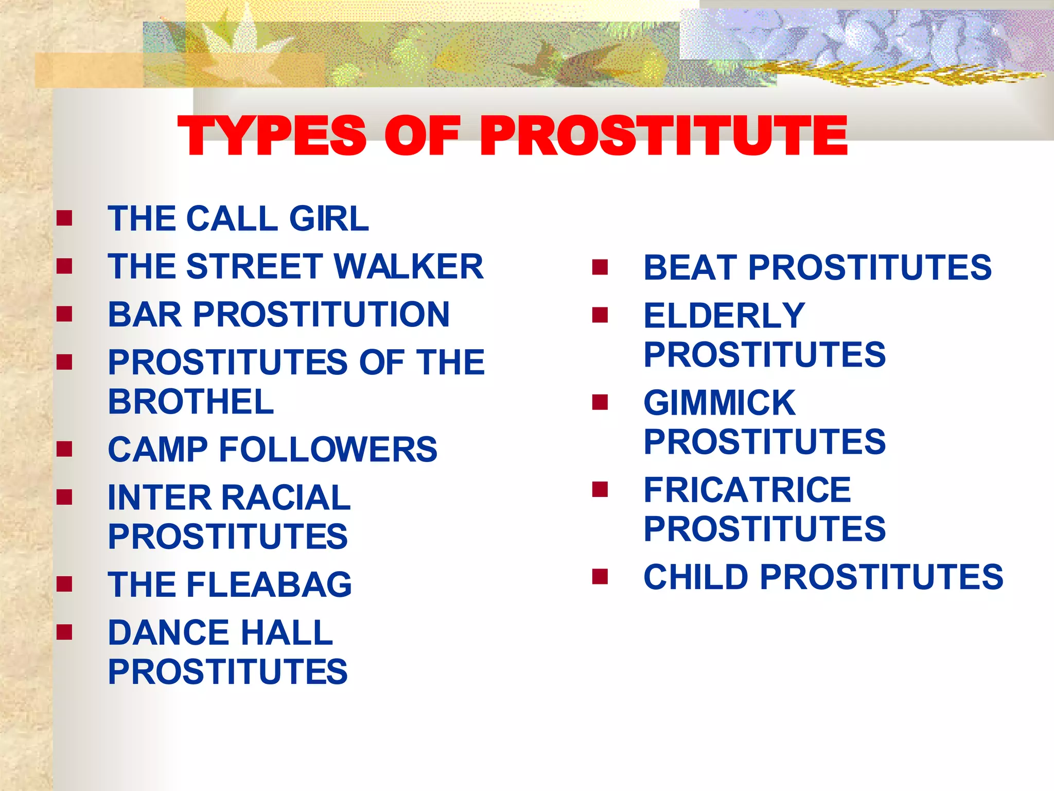 TYPES OF PROSTITUTE THE CALL GIRL THE STREET WALKER BAR PROSTITUTION PROSTITUTES OF THE BROTHEL CAMP FOLLOWERS INTER RACIAL PROSTITUTES THE FLEABAG DANCE HALL PROSTITUTES BEAT PROSTITUTES ELDERLY PROSTITUTES GIMMICK PROSTITUTES FRICATRICE PROSTITUTES CHILD PROSTITUTES 