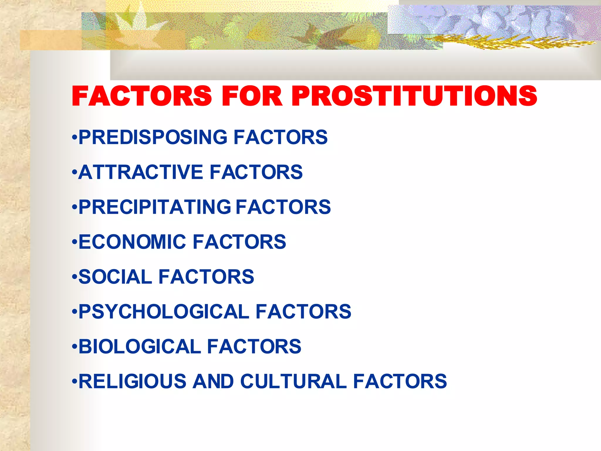 FACTORS FOR PROSTITUTIONS   PREDISPOSING FACTORS ATTRACTIVE FACTORS PRECIPITATING FACTORS ECONOMIC FACTORS SOCIAL FACTORS PSYCHOLOGICAL FACTORS BIOLOGICAL FACTORS RELIGIOUS AND CULTURAL FACTORS 