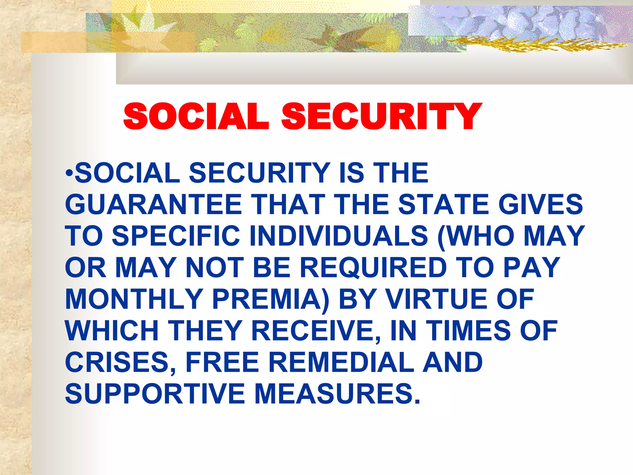 SOCIAL SECURITY SOCIAL SECURITY IS THE GUARANTEE THAT THE STATE GIVES TO SPECIFIC INDIVIDUALS (WHO MAY OR MAY NOT BE REQUIRED TO PAY MONTHLY PREMIA) BY VIRTUE OF WHICH THEY RECEIVE, IN TIMES OF CRISES, FREE REMEDIAL AND SUPPORTIVE MEASURES. 