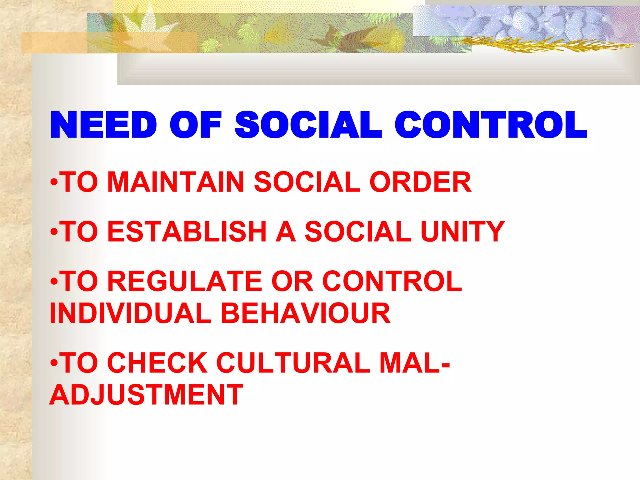 NEED OF SOCIAL CONTROL TO MAINTAIN SOCIAL ORDER TO ESTABLISH A SOCIAL UNITY TO REGULATE OR CONTROL INDIVIDUAL BEHAVIOUR TO CHECK CULTURAL MAL- ADJUSTMENT 
