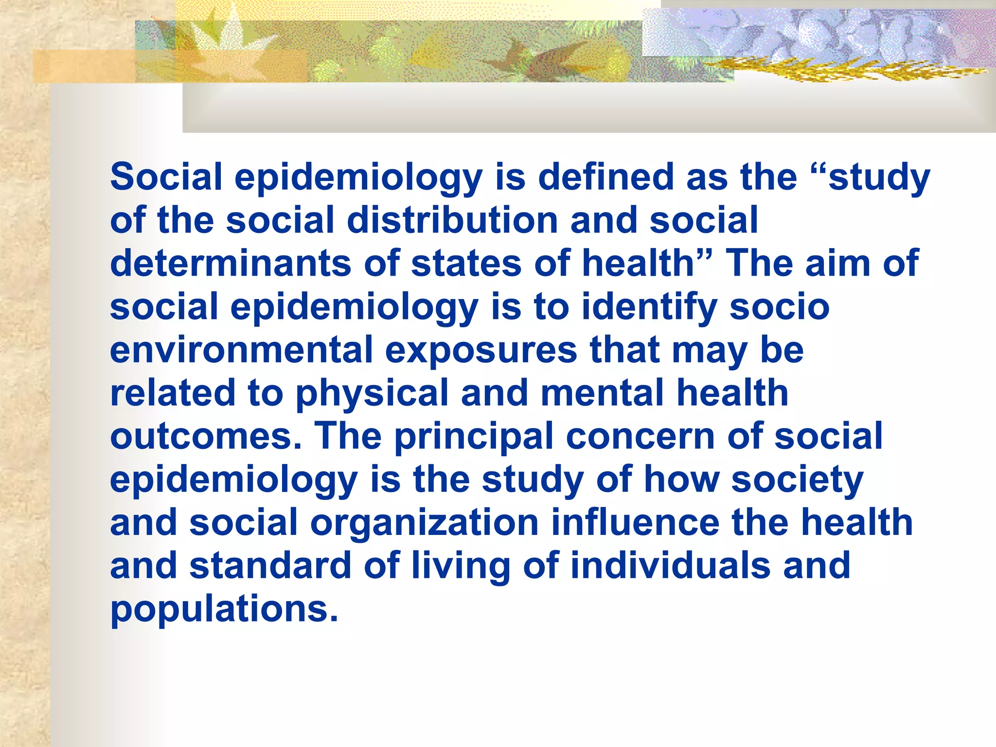 Social epidemiology is defined as the “study of the social distribution and social determinants of states of health” The aim of social epidemiology is to identify socio environmental exposures that may be related to physical and mental health outcomes. The principal concern of social epidemiology is the study of how society and social organization influence the health and standard of living of individuals and populations.   
