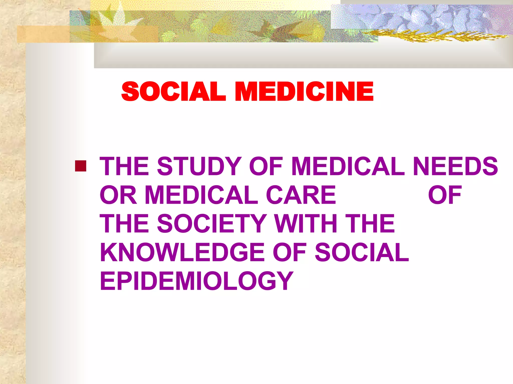 SOCIAL MEDICINE THE STUDY OF MEDICAL NEEDS OR MEDICAL CARE  OF THE SOCIETY WITH THE KNOWLEDGE OF SOCIAL EPIDEMIOLOGY 