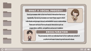 Socialprocesses refer toformsofsocialinteractionthatoccur
repeatedly.Bysocialprocesses wemeanthosewaysinwhich
individualsandgroupsinteractandestablishsocialrelationships.
Therearevariousofformsofsocialinteraction suchas
cooperation,conflict,competitionandaccommodation
Theprocessbywhichanindividuallearnsthetraditionalcontentof
acultureandassimilatesitspracticesandvalues.
WHAT IS SOCIAL PROCESS?
ENCULTURATION