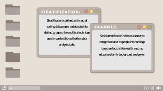 STRATIFICATION:
Stratificationisdefinedastheactof
sortingdata,people,andobjectsinto
distinctgroupsorlayers.Itisatechnique
usedincombinationwithotherdata
analysistools.
EXAMPLE:
Socialstratificationrefers toasociety's
categorizationofitspeopleintorankings
basedonfactorslikewealth,income,
education,familybackground,andpower.