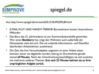spiegel.de Aus http://www.spiegel.de/wirtschaft/0,1518,495292,00.html E-MAIL-FLUT UND HANDY-TERROR Bürowahnsinn kostet Unternehmen Milliarden Das Büro des 21. Jahrhunderts ist zur Kommunikationshölle geworden. Wer einen  Blackberry  hat, trägt den Wahnsinn auch außerhalb der Dienstzeiten stets bei sich. Die nie endende Informations- und Datenflut überfordert Arbeitnehmer zunehmend.  Die Zeit, die ihre Versuchsobjekte ungestört an einer Arbeit sitzen konnten, bevor sie abgelenkt wurden, betrug im Durchschnitt gerade einmal  elf Minuten . Nach der Unterbrechung beschäftigten sie sich zunächst mit mehreren anderen Themen.  Erst nach 25 Minuten kehrten sie zu ihrer ursprünglichen Aufgabe zurück.  