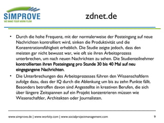 zdnet.de Durch die hohe Frequenz, mit der normalerweise der Posteingang auf neue Nachrichten kontrolliert wird, sinken die Produktivität und die Konzentrationsfähigkeit erheblich. Die Studie zeigte jedoch, dass den meisten gar nicht bewusst war, wie oft sie ihren Arbeitsprozess unterbrechen, um nach neuen Nachrichten zu sehen. Die Studienteilnehmer  kontrollierten ihren Posteingang pro Stunde 30 bis 40 Mal auf neu eingegangene Nachrichten .  Die Unterbrechungen des Arbeitsprozesses führen den Wissenschaftlern zufolge dazu, dass der IQ durch die Ablenkung um bis zu zehn Punkte fällt. Besonders betroffen davon sind Angestellte in kreativen Berufen, die sich über längere Zeitspannen auf ein Projekt konzentrieren müssen wie Wissenschaftler, Architekten oder Journalisten.  