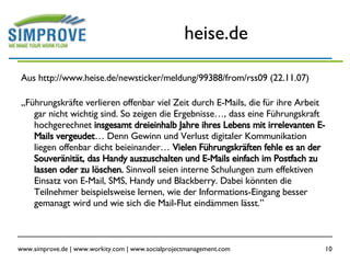 heise.de Aus http://www.heise.de/newsticker/meldung/99388/from/rss09 (22.11.07) „ Führungskräfte verlieren offenbar viel Zeit durch E-Mails, die für ihre Arbeit gar nicht wichtig sind. So zeigen die Ergebnisse…, dass eine Führungskraft hochgerechnet  insgesamt dreieinhalb Jahre ihres Lebens mit irrelevanten E-Mails vergeudet … Denn Gewinn und Verlust digitaler Kommunikation liegen offenbar dicht beieinander…  Vielen Führungskräften fehle es an der Souveränität, das Handy auszuschalten und E-Mails einfach im Postfach zu lassen oder zu löschen.  Sinnvoll seien interne Schulungen zum effektiven Einsatz von E-Mail, SMS, Handy und Blackberry. Dabei könnten die Teilnehmer beispielsweise lernen, wie der Informations-Eingang besser gemanagt wird und wie sich die Mail-Flut eindämmen lässt.” 
