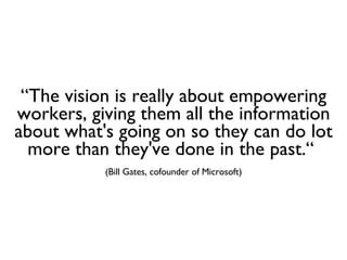 “ The vision is really about empowering workers, giving them all the information about what's going on so they can do lot more than they've done in the past.“  (Bill Gates, cofounder of Microsoft) 