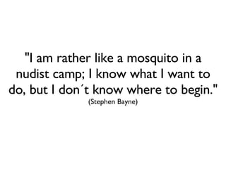 "I am rather like a mosquito in a nudist camp; I know what I want to do, but I don´t know where to begin."  (Stephen Bayne) 
