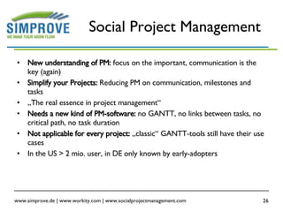 Social Project Management New understanding of PM:  focus on the important, communication is the key (again) Simplify your Projects:  Reducing PM on communication, milestones and tasks „ The real essence in project management“ Needs a new kind of PM-software:  no GANTT, no links between tasks, no critical path, no task duration Not applicable for every project:  „classic“ GANTT-tools still have their use cases In the US > 2 mio. user, in DE only known by early-adopters 