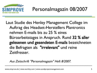 Personalmagazin 08/2007 Laut Studie des Henley Management College im Auftrag des Headset-Herstellers Plantronics nehmen E-mails bis zu 25 % eines Büroarbeitstages in Anspruch. Rund  32 % aller gelesenen und gesendeten E-mails  bezeichneten die Befragten als  "irrelevant"  und reine Zeitfresser. Aus Zeitschrift "Personalmagazin" Heft 8/2007. 
