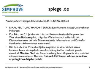 spiegel.de Aus http://www.spiegel.de/wirtschaft/0,1518,495292,00.html E-MAIL-FLUT UND HANDY-TERROR Bürowahnsinn kostet Unternehmen Milliarden Das Büro des 21. Jahrhunderts ist zur Kommunikationshölle geworden. Wer einen  Blackberry  hat, trägt den Wahnsinn auch außerhalb der Dienstzeiten stets bei sich. Die nie endende Informations- und Datenflut überfordert Arbeitnehmer zunehmend.  Die Zeit, die ihre Versuchsobjekte ungestört an einer Arbeit sitzen konnten, bevor sie abgelenkt wurden, betrug im Durchschnitt gerade einmal  elf Minuten . Nach der Unterbrechung beschäftigten sie sich zunächst mit mehreren anderen Themen.  Erst nach 25 Minuten kehrten sie zu ihrer ursprünglichen Aufgabe zurück.  