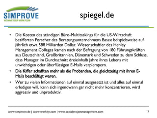 spiegel.de Die Kosten des ständigen Büro-Multitaskings für die US-Wirtschaft bezifferten Forscher des Beratungsunternehmens Basex beispielsweise auf jährlich etwa 588 Milliarden Dollar. Wissenschaftler des Henley Management Colleges kamen nach der Befragung von 180 Führungskräften aus Deutschland, Großbritannien, Dänemark und Schweden zu dem Schluss, dass Manager im Durchschnitt dreieinhalb Jahre ihres Lebens mit unwichtigen oder überflüssigen E-Mails verplempern. Die Kiffer schafften mehr als die Probanden, die gleichzeitig mit ihren E-Mails beschäftigt waren. Wer zu vielen Informationen auf einmal ausgesetzt ist und alles auf einmal erledigen will, kann sich irgendwann gar nicht mehr konzentrieren, wird aggressiv und unproduktiv. 