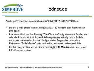 zdnet.de Aus http://www.zdnet.de/news/business/0,39023142,39157009,00.htm Studie: E-Mail-Stress hemmt Produktivität - 80 Prozent aller Nachrichten sind Spam  Laut eines Berichts der Zeitung "The Observer" zeigt eine neue Studie, wie sehr die Produktivität sinkt, weil Arbeitsprozesse ständig durch E-Mails unterbrochen werden. Immer häufiger leiden Angestellte unter dem Phänomen "E-Mail-Stress" - sie sind müde, frustriert und unproduktiv.  Ein Büroangestellter wendet im Schnitt  täglich 49 Minuten  dafür auf, seine E-Mails zu verwalten.  
