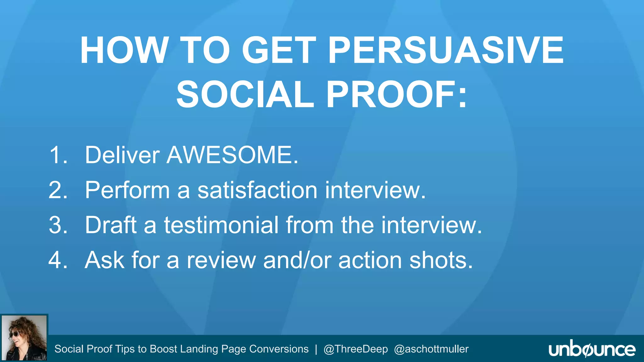 HOW TO GET PERSUASIVE 
SOCIAL PROOF: 
1. Deliver AWESOME. 
2. Perform a satisfaction interview. 
3. Draft a testimonial from the interview. 
4. Ask for a review and/or action shots. 
Social Proof Tips to Boost Landing Page Conversions | @ThreeDeep @aschottmuller 
 