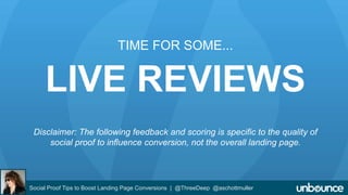 TIME FOR SOME... 
LIVE REVIEWS 
Disclaimer: The following feedback and scoring is specific to the quality of 
social proof to influence conversion, not the overall landing page. 
Social Proof Tips to Boost Landing Page Conversions | @ThreeDeep @aschottmuller 
 